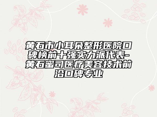 黄石市小耳朵整形医院口碑榜前十强实力派代表-黄石蜜司医疗美容技术前沿口碑专业