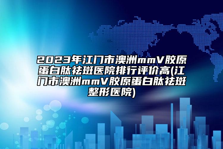 2023年江门市澳洲mmV胶原蛋白肽祛斑医院排行评价高(江门市澳洲mmV胶原蛋白肽祛斑整形医院)