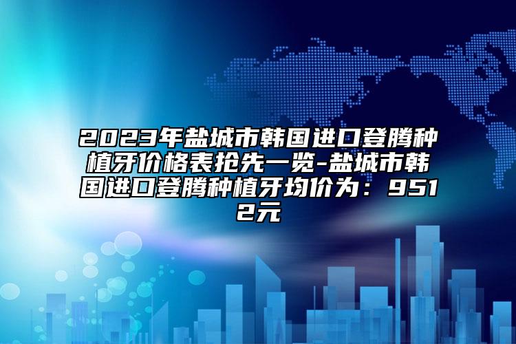 2023年盐城市韩国进口登腾种植牙价格表抢先一览-盐城市韩国进口登腾种植牙均价为：9512元