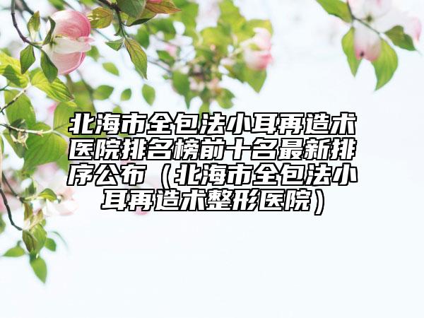 北海市全包法小耳再造术医院排名榜前十名最新排序公布（北海市全包法小耳再造术整形医院）