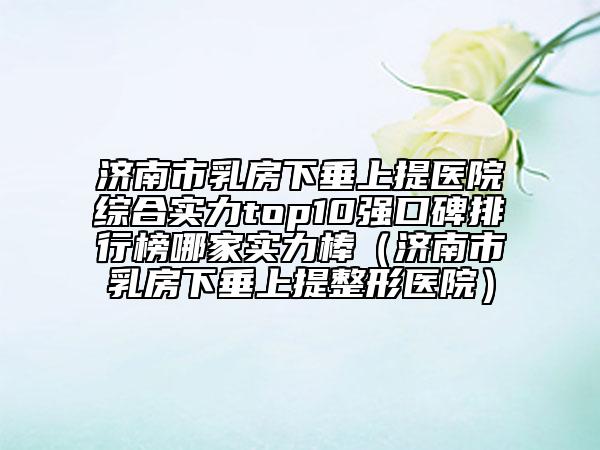 济南市乳房下垂上提医院综合实力top10强口碑排行榜哪家实力棒（济南市乳房下垂上提整形医院）