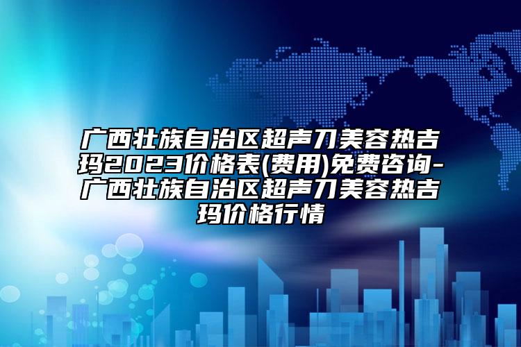 广西壮族自治区超声刀美容热吉玛2023价格表(费用)免费咨询-广西壮族自治区超声刀美容热吉玛价格行情