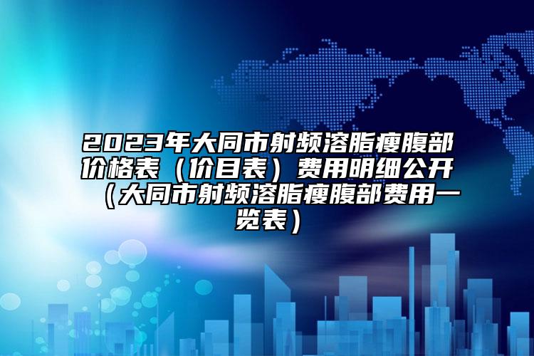 2023年大同市射频溶脂瘦腹部价格表（价目表）费用明细公开（大同市射频溶脂瘦腹部费用一览表）