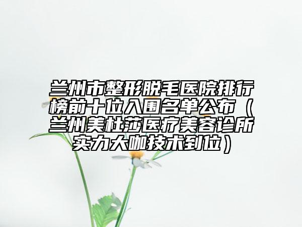 兰州市整形脱毛医院排行榜前十位入围名单公布（兰州美杜莎医疗美容诊所实力大咖技术到位）