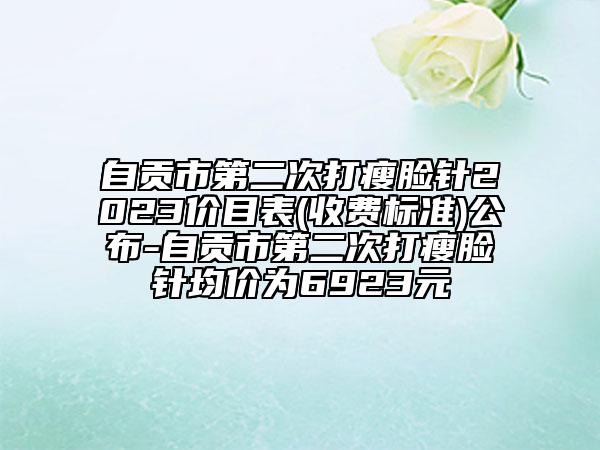 自贡市第二次打瘦脸针2023价目表(收费标准)公布-自贡市第二次打瘦脸针均价为6923元