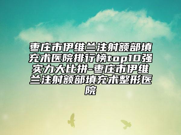 枣庄市伊维兰注射额部填充术医院排行榜top10强实力大比拼-枣庄市伊维兰注射额部填充术整形医院