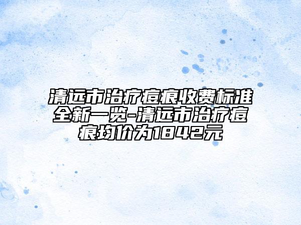 清远市治疗痘痕收费标准全新一览-清远市治疗痘痕均价为1842元
