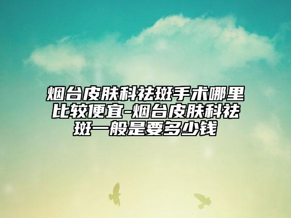 烟台皮肤科祛斑手术哪里比较便宜-烟台皮肤科祛斑一般是要多少钱