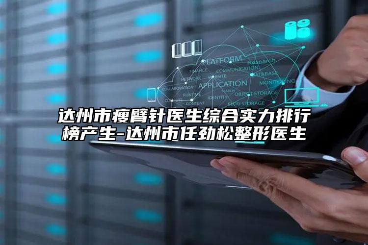 达州市瘦臂针医生综合实力排行榜产生-达州市任劲松整形医生