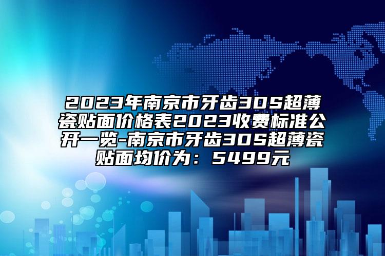 2023年南京市牙齿3DS超薄瓷贴面价格表2023收费标准公开一览-南京市牙齿3DS超薄瓷贴面均价为：5499元