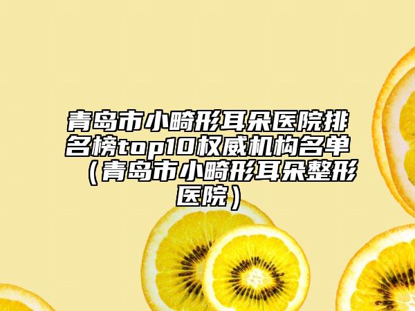 青岛市小畸形耳朵医院排名榜top10权威机构名单（青岛市小畸形耳朵整形医院）