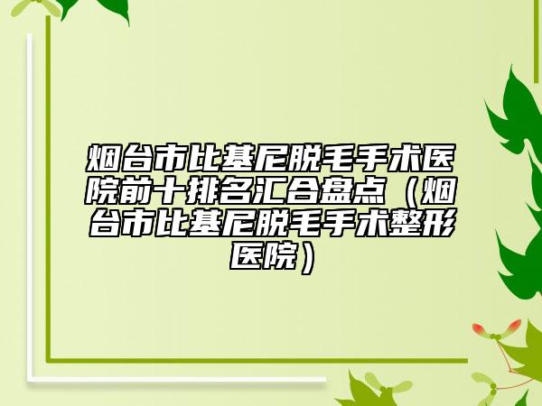 烟台市比基尼脱毛手术医院前十排名汇合盘点（烟台市比基尼脱毛手术整形医院）