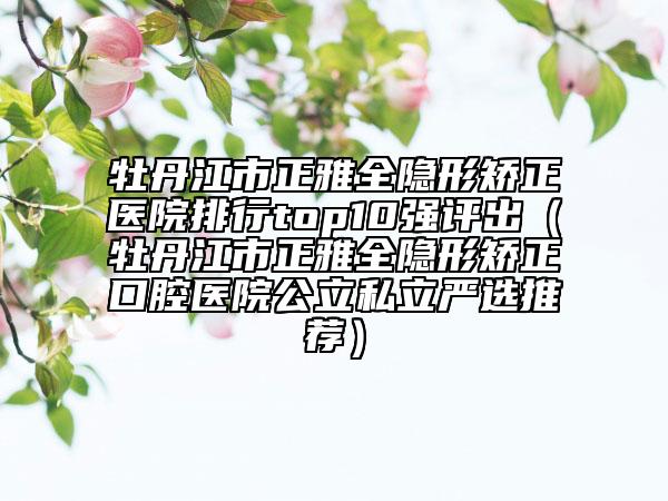 牡丹江市正雅全隐形矫正医院排行top10强评出（牡丹江市正雅全隐形矫正口腔医院公立私立严选推荐）