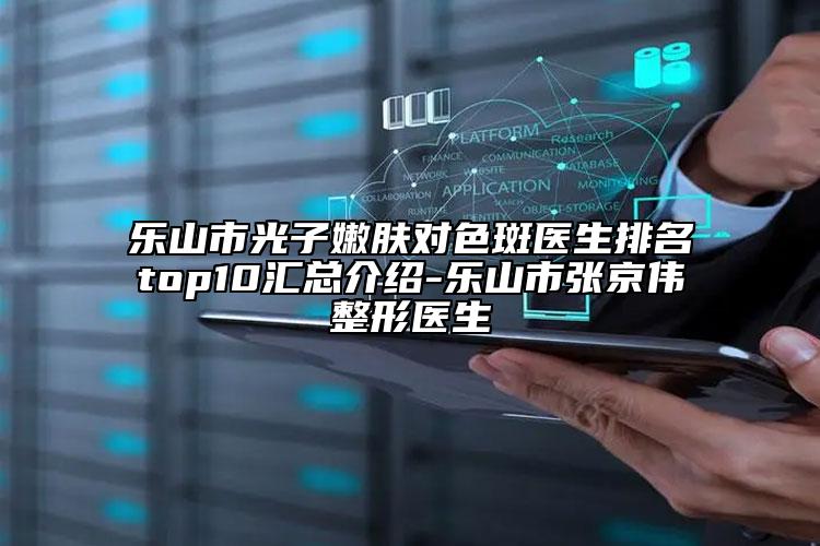 乐山市光子嫩肤对色斑医生排名top10汇总介绍-乐山市张京伟整形医生