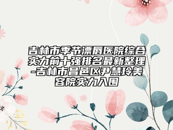 吉林市季节漂唇医院综合实力前十强排名最新整理-吉林市昌邑区尹慧玲美容院实力入围