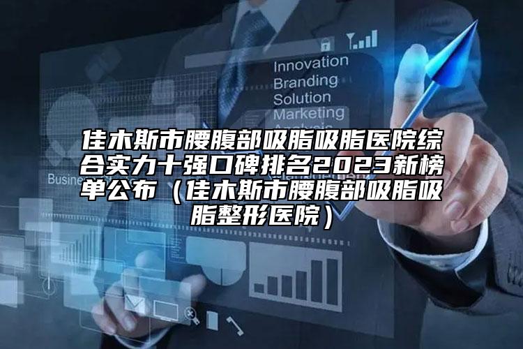 佳木斯市腰腹部吸脂吸脂医院综合实力十强口碑排名2023新榜单公布（佳木斯市腰腹部吸脂吸脂整形医院）