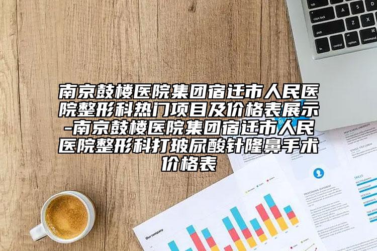 南京鼓楼医院集团宿迁市人民医院整形科热门项目及价格表展示-南京鼓楼医院集团宿迁市人民医院整形科打玻尿酸针隆鼻手术价格表