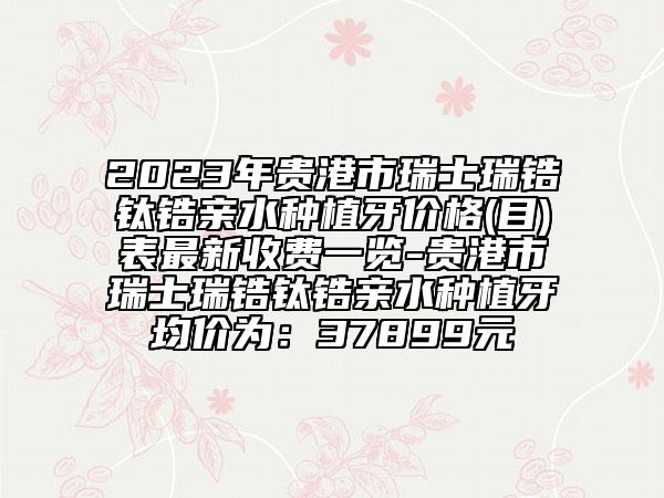 2023年贵港市瑞士瑞锆钛锆亲水种植牙价格(目)表最新收费一览-贵港市瑞士瑞锆钛锆亲水种植牙均价为：37899元