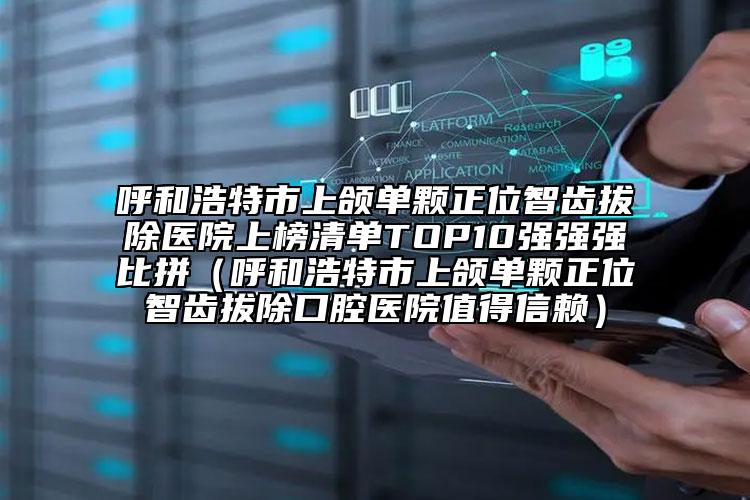 呼和浩特市上颌单颗正位智齿拔除医院上榜清单TOP10强强强比拼（呼和浩特市上颌单颗正位智齿拔除口腔医院值得信赖）