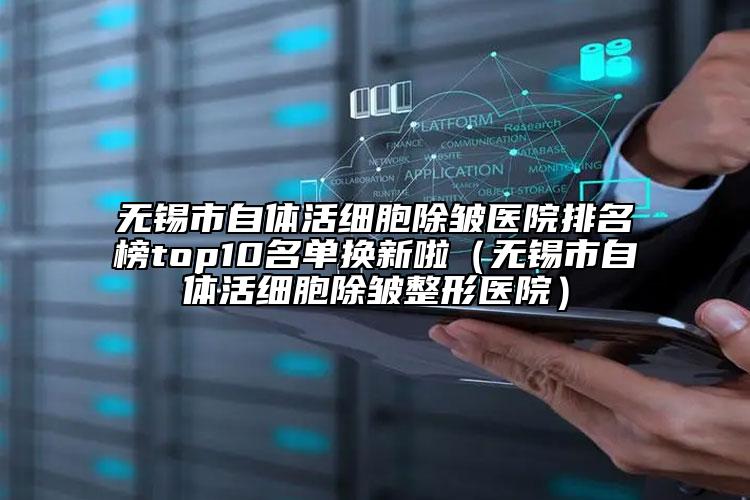 无锡市自体活细胞除皱医院排名榜top10名单换新啦（无锡市自体活细胞除皱整形医院）