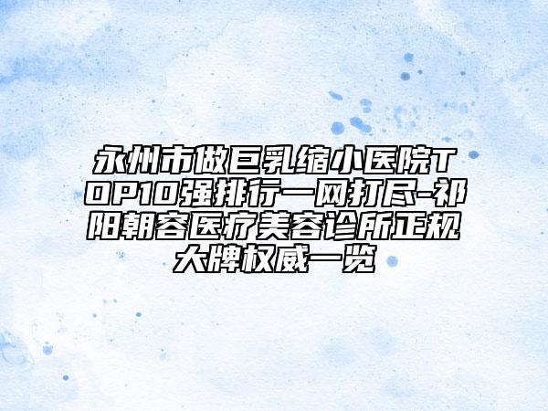 永州市做巨乳缩小医院TOP10强排行一网打尽-祁阳朝容医疗美容诊所正规大牌权威一览