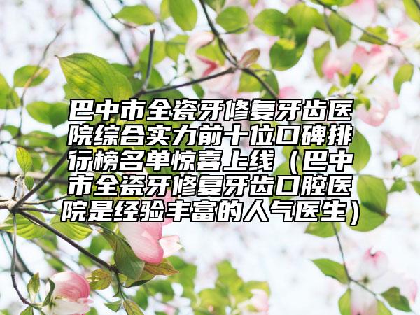 巴中市全瓷牙修复牙齿医院综合实力前十位口碑排行榜名单惊喜上线（巴中市全瓷牙修复牙齿口腔医院是经验丰富的人气医生）