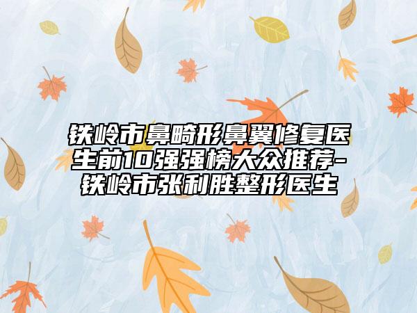 铁岭市鼻畸形鼻翼修复医生前10强强榜大众推荐-铁岭市张利胜整形医生