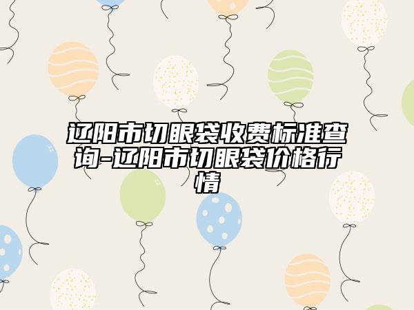 辽阳市切眼袋收费标准查询-辽阳市切眼袋价格行情