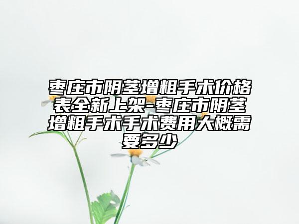 枣庄市阴茎增粗手术价格表全新上架-枣庄市阴茎增粗手术手术费用大概需要多少