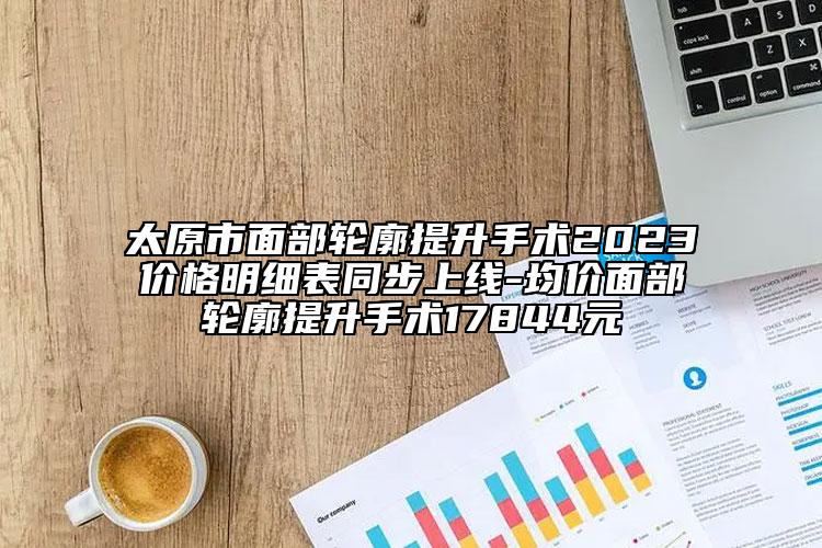 太原市面部轮廓提升手术2023价格明细表同步上线-均价面部轮廓提升手术17844元