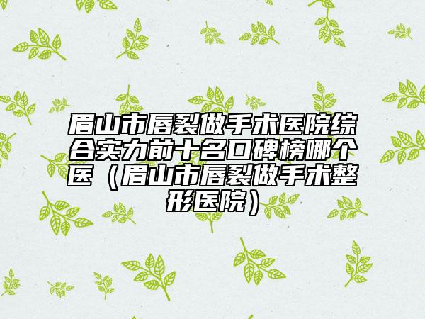 眉山市唇裂做手术医院综合实力前十名口碑榜哪个医（眉山市唇裂做手术整形医院）