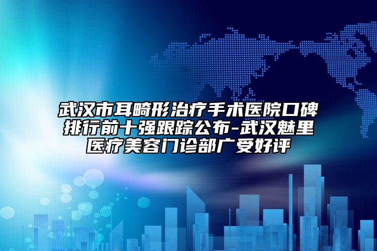 武汉市耳畸形治疗手术医院口碑排行前十强跟踪公布-武汉魅里医疗美容门诊部广受好评