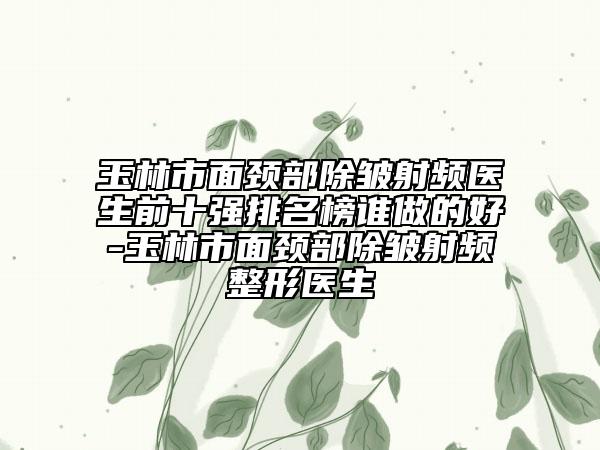 玉林市面颈部除皱射频医生前十强排名榜谁做的好-玉林市面颈部除皱射频整形医生