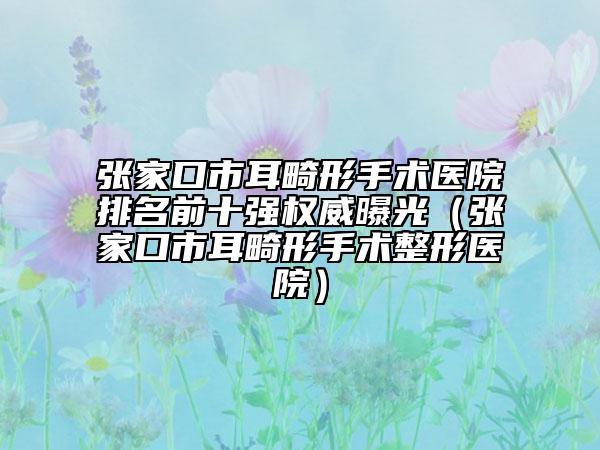 张家口市耳畸形手术医院排名前十强权威曝光（张家口市耳畸形手术整形医院）