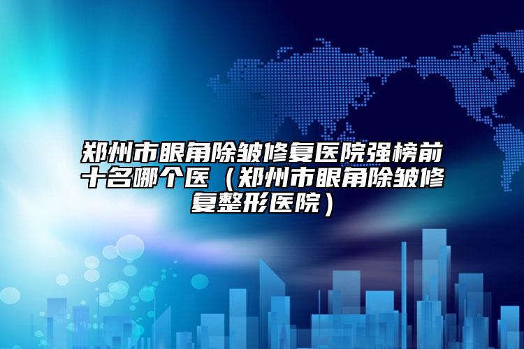 郑州市眼角除皱修复医院强榜前十名哪个医（郑州市眼角除皱修复整形医院）
