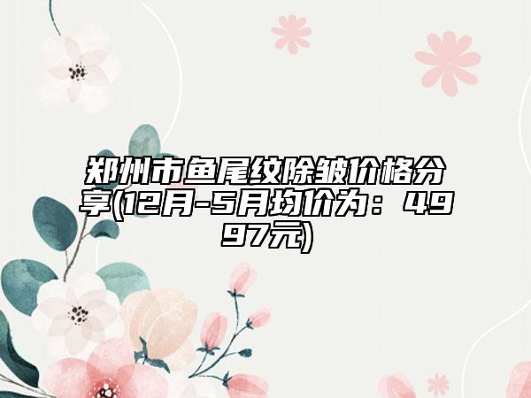 郑州市鱼尾纹除皱价格分享(12月-5月均价为：4997元)