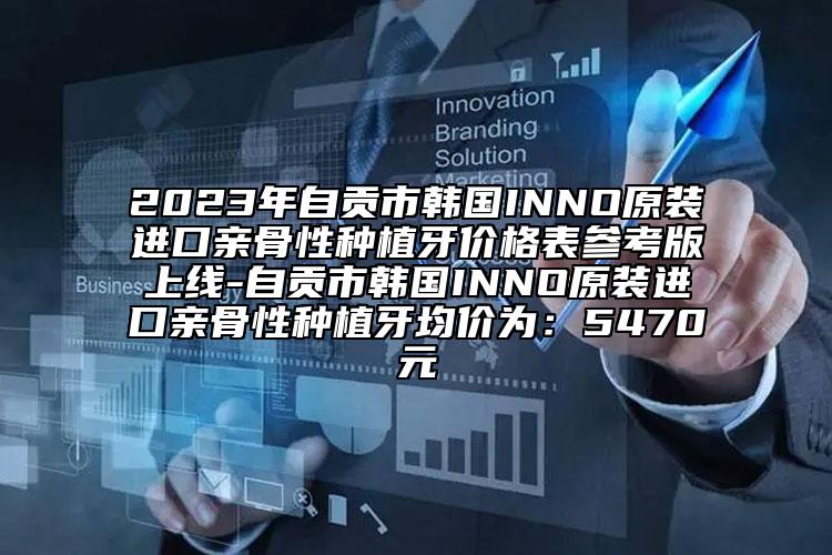 2023年自贡市韩国INNO原装进口亲骨性种植牙价格表参考版上线-自贡市韩国INNO原装进口亲骨性种植牙均价为：5470元