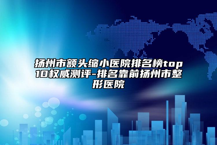 扬州市额头缩小医院排名榜top10权威测评-排名靠前扬州市整形医院
