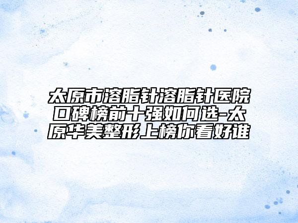 太原市溶脂针溶脂针医院口碑榜前十强如何选-太原华美整形上榜你看好谁