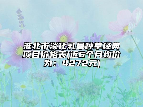 淮北市淡化乳晕种草经典项目价格表(近6个月均价为：4272元)