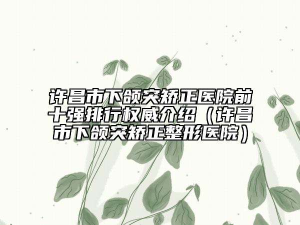 许昌市下颌突矫正医院前十强排行权威介绍（许昌市下颌突矫正整形医院）