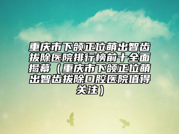 重庆市下颌正位萌出智齿拔除医院排行榜前十全面揭幕（重庆市下颌正位萌出智齿拔除口腔医院值得关注）