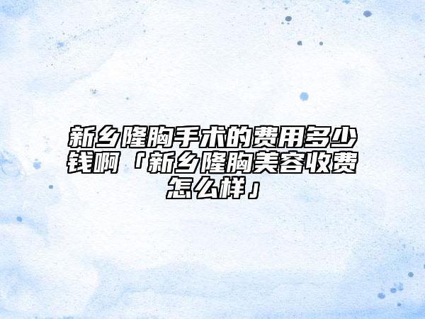 新乡隆胸手术的费用多少钱啊「新乡隆胸美容收费怎么样」