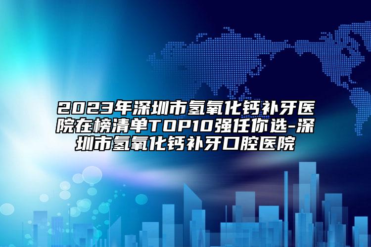 2023年深圳市氢氧化钙补牙医院在榜清单TOP10强任你选-深圳市氢氧化钙补牙口腔医院