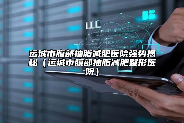 运城市腹部抽脂减肥医院强势揭秘（运城市腹部抽脂减肥整形医院）