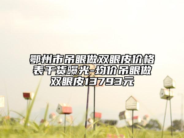 鄂州市吊眼做双眼皮价格表干货曝光-均价吊眼做双眼皮13793元
