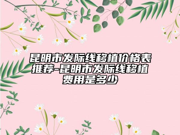 昆明市发际线移植价格表推荐-昆明市发际线移植费用是多少