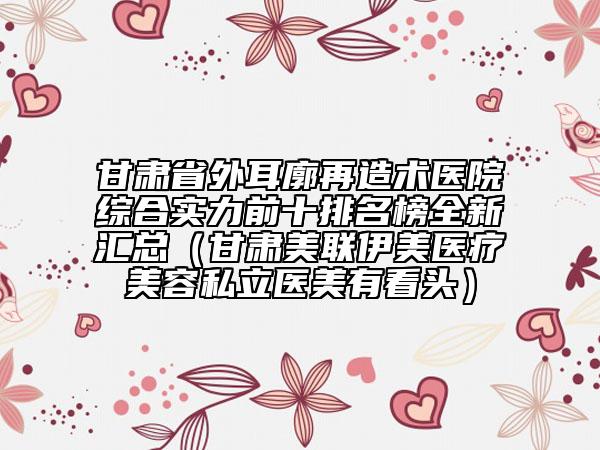 甘肃省外耳廓再造术医院综合实力前十排名榜全新汇总（甘肃美联伊美医疗美容私立医美有看头）