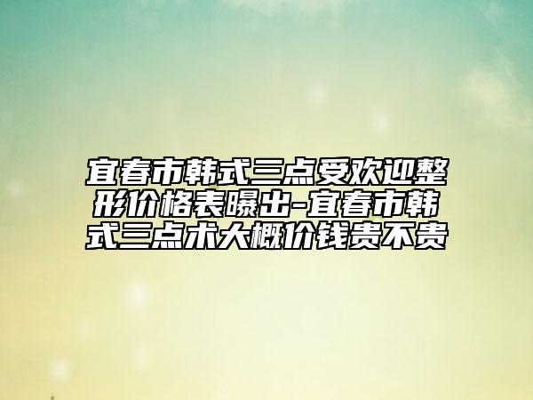 宜春市韩式三点受欢迎整形价格表曝出-宜春市韩式三点术大概价钱贵不贵