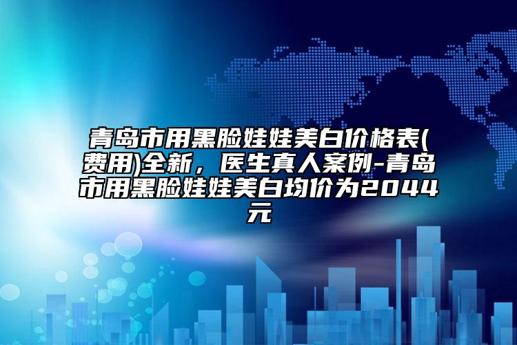 青岛市用黑脸娃娃美白价格表(费用)全新，医生真人案例-青岛市用黑脸娃娃美白均价为2044元
